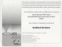 AccolAIDS 2005: This Certificate of Nomination is presented to Bradford McIntyre on the 24th day of April in the year 2005 and in the area(s) of Kevin Brown PWA Hero , Social/Political/Community Action Award & Other. The British Columbia Persons With AIDS Society - bcpwa.org