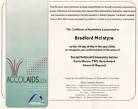 AccolAIDS 2006: This Certificate of Nomonation is presented to Bradford McIntyre on the 7th day of May  in the year 2006, to recognize your achievements in the areas of Social/Political/Community Action Award, Kevin Brown PWA Hero Award and Above & Beyond. The British Columbia Persons With AIDS Society - bcpwa.org