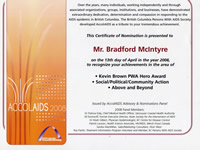 AccolAIDS 2008: This Certificate of Nomination is presented to Bradford McIntyre on the 13th day of April in the year 2008, to recognize your achievements in the area of Social/Political/Community Action, Kevin Brown PWA Hero Award & Above & Beyond. The British Columbia Persons With AIDS Society - bcpwa.org