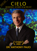 Poster: VIRTUAL GALA - CIELO - WEDNESDAY, OCTOBER 28 @ 6pm EST - Dr. Anthony S. Fauci - ESPERANZA AWARD Poster: VIRTUAL GALA - CIELO - WEDNESDAY, OCTOBER 28 @ 6pm EST - Dr. Anthony S. Fauci - ESPERANZA AWARD