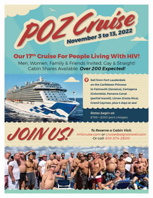 Poster: POZ Cruise - November 3 to 13, 2022 - Our 17th Cruise for People Living With HIV - Men, Women, Family & Friends Invited. Gay & Straight! Cabin Shares Available. Over 200 Expected! JOIN US! To Reserve a Cabin visit: HIVCrusie.com or crusedesignstravel.com or Call: 610-574-2800 POZ_Cruise.html