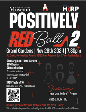 Poster: POSITIVELY RED BALL 2 - Grand Gardens | Nov 29th 2024 | 7:30pm | DJ, Drinks, Awards, 50/50 Draw, Antipasto Bar. & You - The Main event. This is a fundrasing event - Proceeds will go towards a HIV/AIDS memorial at the Sault Museum. Dress in your best fabulous, formal or over-the-top RED outfit! GHC’s HIV/AIDS Resource Program (HARP) & The Sault Ste. Marie Museum. POSITIVELY RED BALL 2 - Grand Gardens | Nov 29th 2024 | 7:30pm | DJ, Drinks, Awards, 50/50 Draw, Antipasto Bar. & You - The Main event. This is a fundrasing event - Proceeds will go towards a HIV/AIDS memorial at the Sault Museum. Dress in your best fabulous, formal or over-the-top RED outfit! GHC’s HIV/AIDS Resource Program (HARP) & The Sault Ste. Marie Museum.