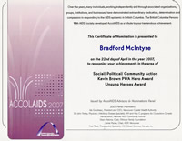 AccolAIDS 2007: this Certificate of Nomination is presented to Bradford McIntyre on the 22nd day of April in the year 2007, to recognize your achievements in the areas of Social/Political/Community Action, Kevin Brown PWA Hero Award & Unsung Heroes Award. The British Columbia Persons With AIDS Society - bcpwa.org
