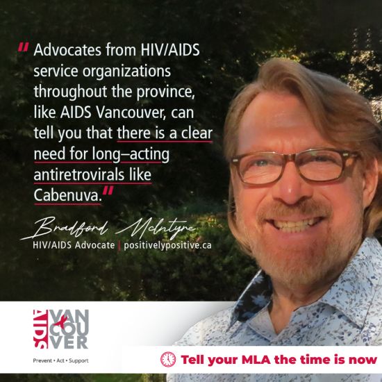 Bradford_McIntyre_HIV/AIDS Advocate positivelypositive.ca - Advocates from HIV/AIDS service organizations throughout the province, like AIDS Vancouver, can tell you that there is a clear need for long-acting antivirals like Cabenuva. Tell your MLA the time is now.