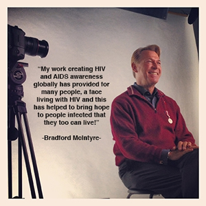Bradford McIntyre - Quote: My work creating HIV and AIDS awareness globally has provided for many people, a face living with HIV and this has helped to bring hope to people infected that they too can live a long and healthy life! - The 30 30 Campaign: