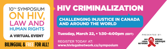 10th Symposium on HIV, Law, and Human Rights - A VIRTUAL EVENT - BILINGUAL & FREE FOR ALL - HIV Criminalization: Challenging Injustice in Canada and Around the World. Tuesday, March 22, 1:30 - 4:00 pm (EDT). REGISTER TODAY AT: www.hivlegalnetwork.ca/symposium - Presented by: HIV LEGAL NETWORK