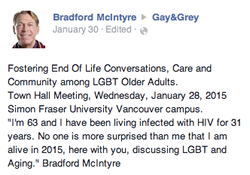 Quote: 'I'm 63 and I have been living infected with HIV for 31 years. No one is more surprised than me that I am alive in 2015, here with you, discussing LGBT and Aging.'by Bradford McIntyre, at Fostering End Of Life Conversations, Care and Community among LGBT Older Adults, Town Hall Meeting, Simon Fraser University Campus. January 28, 2015.