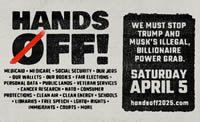NATIONAL DAY OF ACTION - SATURDAY, APRIL 5, 2025 - HANDS OFF - WE MUST STOP TRUMP AND MUSK'S ILLEGAL, BILLIONAIRE POWER GRAB. handsoff2025.com