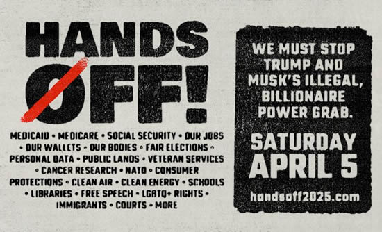 NATIONAL DAY OF ACTION - SATURDAY, APRIL 5, 2025 - HANDS OFF - WE MUST STOP TRUMP AND MUSK'S ILLEGAL, BILLIONAIRE POWER GRAB. handsoff2025.com