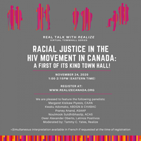 Poster: REAL TALK WITH REALIZE VIRTUAL TOWNHALL SERIS - Racial Justice in the HIV Movement in Canada - A FIRST OF ITS KIND TOWN HALL - NOVEMBER 24, 2020 - 1:00 - 2:15 (EASTERN TIME)- Realize - www.realizecanada.org Poster: REAL TALK WITH REALIZE VIRTUAL TOWNHALL SERIS - Racial Justice in the HIV Movement in Canada - A FIRST OF ITS KIND TOWN HALL - NOVEMBER 24, 2020