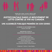 Parler vrai avec Réalise – Justice raciale dans le mouvement de lutte contre le VIH au Canada - Justice raciale dans le mouvement de lutte contre le VIH au Canada - Une assemblée publique première en son genre! Le 24 novembre 2020 De 13 h à 14 h 15 HE - Réalise - www.realizecanada.org Parler vrai avec Réalise – Justice raciale dans le mouvement de lutte contre le VIH au Canada - Justice raciale dans le mouvement de lutte contre le VIH au Canada - Une assemblée publique première en son genre! Le 24 novembre 2020